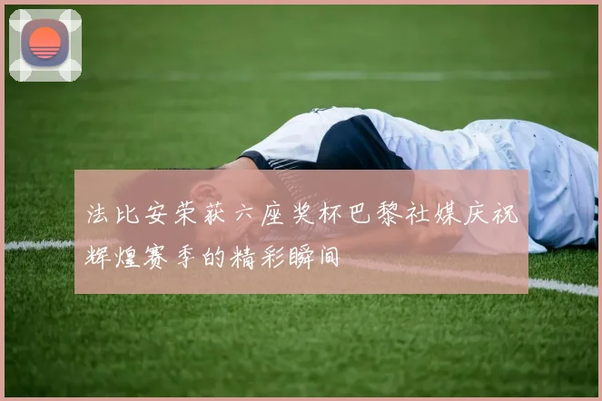 法比安荣获六座奖杯巴黎社媒庆祝辉煌赛季的精彩瞬间